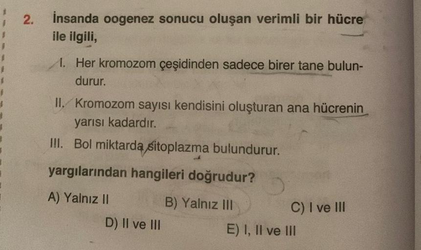 2.
İnsanda oogenez sonucu oluşan verimli bir hücre
ile ilgili,
1. Her kromozom çeşidinden sadece birer tane bulun-
durur.
II. Kromozom sayısı kendisini oluşturan ana hücrenin
yarısı kadardır.
III. Bol miktarda sitoplazma bulundurur.
yargılarından hangileri