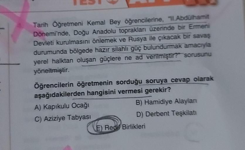 Tarih Öğretmeni Kemal Bey öğrencilerine, "ILAbdülhamit
Dönemi'nde, Doğu Anadolu topraklan üzerinde bir Ermeni
Devleti kurulmasını önlemek ve Rusya ile çıkacak bir savas
durumunda bölgede hazır silahlı güç bulundurmak amacıyla
yerel halktan oluşan güçlere ne ad venlmiştir? sorusunu
yöneltmiştir.
Öğrencilerin öğretmenin sorduğu soruya cevap olarak
aşağıdakilerden hangisini vermesi gerekir?
A) Kapıkulu Ocağı
B) Hamidiye Alaylan
C) Aziziye Tabyası
D) Derbent Teşkilatı
E) Redit Birlikleri