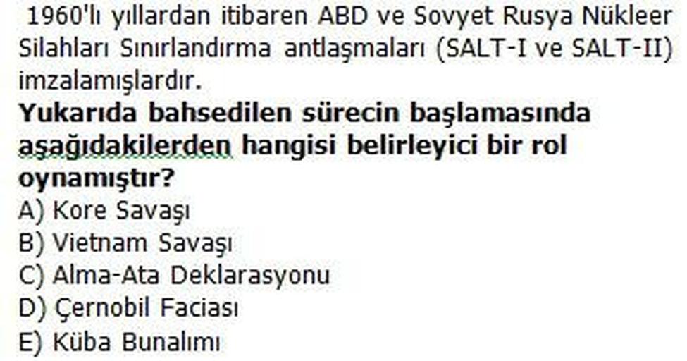 1960'lı yıllardan itibaren ABD ve Sovyet Rusya Nükleer
Silahları Sınırlandırma antlaşmaları (SALT-I ve SALT-II)
imzalamışlardır.
Yukarıda bahsedilen sürecin başlamasında
aşağıdakilerden hangisi belirleyici bir rol
oynamıştır?
A) Kore Savaşı
B) Vietnam Savaşı
C) Alma-Ata Deklarasyonu
D) Çernobil Faciası
E) Küba Bunalımı