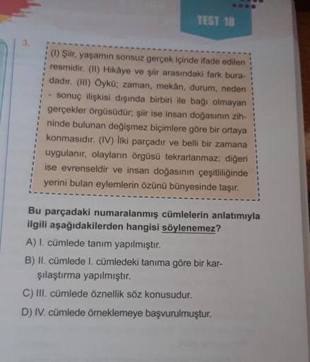 TEST 18
1
1
1
1
(1) Şiir, yaşamın sonsuz gerçek içinde ifade edilen
resmidir. (11) Hikâye ve şiir arasındaki fark bura-
dadır. (III) Öykü; zaman, mekân, durum, neden
sonuç ilişkisi dışında birbiri ile bağı olmayan
gerçekler örgüsüdür; şiir ise insan doğası