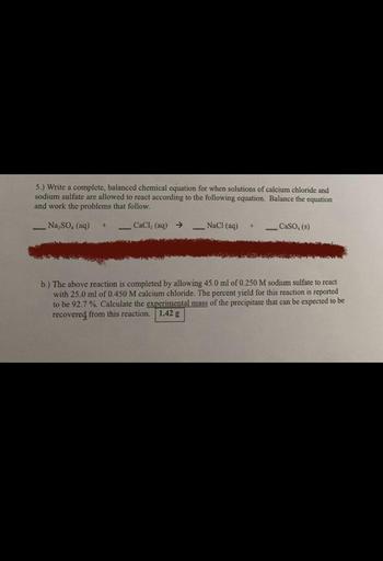 5.) Write a complete, balanced chemical equation for when solutions of calcium chloride and
sodium sulfate are allowed to react according to the following equation. Balance the equation
and work the problems that follow.
Na So. (aq)
CaCl, (aq) →
NaCl(aq)
CaSO. (5)
b.) The above reaction is completed by allowing 45.0 ml of 0.250 M sodium sulfate to react
with 25.0 ml of 0.450 M calcium chloride. The percent yield for this reaction is reported
to be 92.7 %. Calculate the experimental mass of the precipitate that can be expected to be
recovered from this reaction. 1.42 g