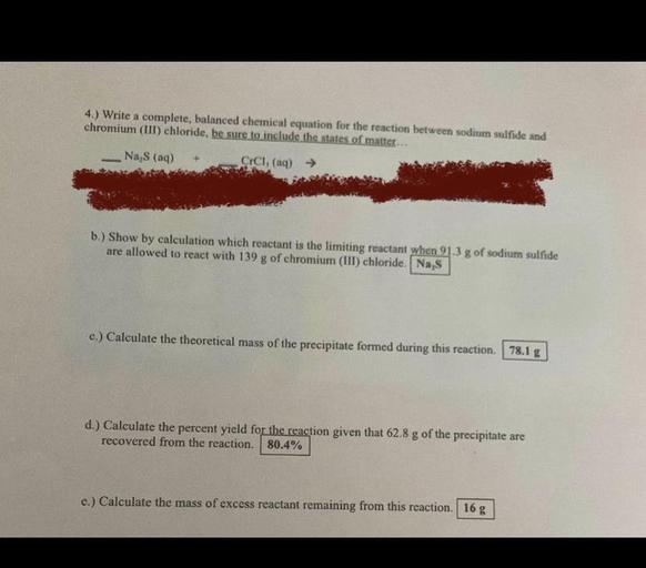4.) Write a complete, balanced chemical equation for the reaction between sodium sulfide and
chromium(III) chloride, be sure to include the states of matter...
Na S (aq)
CICI, (aq) →
b.) Show by calculation which reactant is the limiting reactant when 21.3 g of sodium sulfide
are allowed to react with 139 g of chromium (III) chloride. Na,s
c.) Calculate the theoretical mass of the precipitate formed during this reaction. 78.1 g
d.) Calculate the percent yield for the reaction given that 62.8 g of the precipitate are
recovered from the reaction. 80.4%
e.) Calculate the mass of excess reactant remaining from this reaction. 16 g