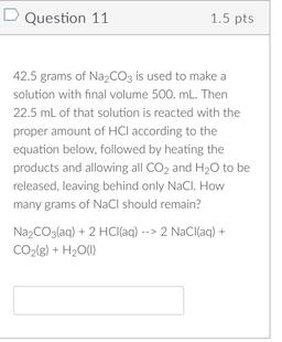 Question 11
1.5 pts
42.5 grams of Na2CO3 is used to make a
solution with final volume 500. mL. Then
22.5 mL of that solution is reacted with the
proper amount of HCl according to the
equation below, followed by heating the
products and allowing all CO2 and
