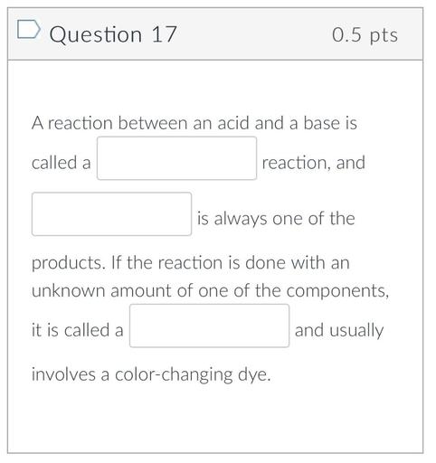 D Question 17
0.5 pts
A reaction between an acid and a base is
called a
reaction, and
is always one of the
products. If the reaction is done with an
unknown amount of one of the components,
it is called a
and usually
involves a color-changing dye.