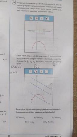 yonunun
18. Gerçel sayılarda tanımlı y = f(x) fonksiyonunun ve ikinci to-
revinin grafiği bir bilgisayar programı yardımıyla dik koordi-
nat düzleminde çiziliyor. Daha sonra yapılan çizimde x ek-
seni kaldırılarak aşağıdaki görüntü elde ediliyor.
ardır?
E) 5
Kadir, Fatih, Özgür adlı üç öğrenciden † fonksiyonunun
birinci türevinin grafiğini çizmeleri istenmiş bu öğrenciler
de sırasıyla dy, dz, d, doğrularını aşağıdaki gibi çizmiş-
lerdir.
atbxec
b> +
+
a
k
baxtb
th
d
d2
64
b
dy
ami 64,
Buna göre, öğrencilerin çizdiği grafiklerden hangileri f
fonksiyonunun birinci türevinin grafiği olabilir?
", a + b
A) Yalnız d,
B) Yalnız d2
C) Yalnız de
E) 4
D) d, ve dz
E) d,, d, ve da
27
AYT DENEME