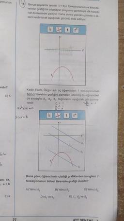 yonunun
18. Gerçel sayılarda tanımlı y = f(x) fonksiyonunun ve ikinci to-
revinin grafiği bir bilgisayar programı yardımıyla dik koordi-
nat düzleminde çiziliyor. Daha sonra yapılan çizimde x ek-
seni kaldırılarak aşağıdaki görüntü elde ediliyor.
ardır?
E) 5
Kadir, Fatih, Özgür adlı üç öğrenciden † fonksiyonunun
birinci türevinin grafiğini çizmeleri istenmiş bu öğrenciler
de sırasıyla dy, dz, d, doğrularını aşağıdaki gibi çizmiş-
lerdir.
atbxec
b> +
+
a
k
baxtb
th
d
d2
64
b
dy
ami 64,
Buna göre, öğrencilerin çizdiği grafiklerden hangileri f
fonksiyonunun birinci türevinin grafiği olabilir?
", a + b
A) Yalnız d,
B) Yalnız d2
C) Yalnız de
E) 4
D) d, ve dz
E) d,, d, ve da
27
AYT DENEME
