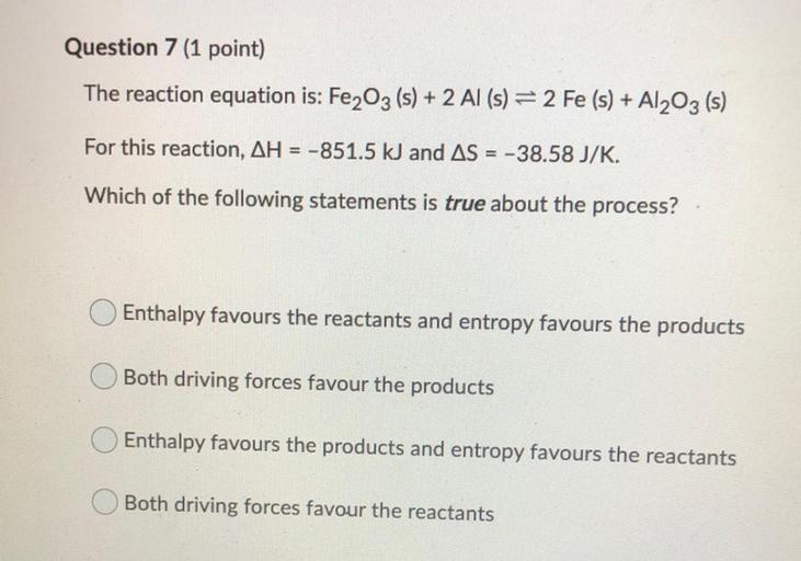 Question 7 (1 point)
The reaction equation is: Fe2O3 (s) + 2 Al (s) = 2 Fe (s) + A1203 (s)
For this reaction, AH = -851.5 kJ and AS = -38.58 J/K.
Which of the following statements is true about the process?
O Enthalpy favours the reactants and entropy favours the products
Both driving forces favour the products
Enthalpy favours the products and entropy favours the reactants
Both driving forces favour the reactants