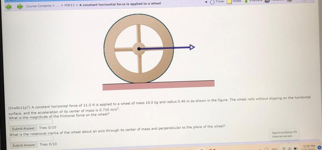 Timer Notes
Eva
Course Contents >> ... >> HW11 » A constant horizontal force is applied to a wheel
(hrw8c11p7) A constant horizontal force of 11.0 N is applied to a wheel of mass 10.0 kg and radius 0.40 m as shown in the figure. The wheel rolls without slipping on the horizontal
surface, and the acceleration of its center of mass is 0.715 m/s2
What is the magnitude of the frictional force on the wheel?
Submit Answer Tries 0/10
What is the rotational inertia of the wheel about an axis through its center of mass and perpendicular to the plane of the wheel?
Spectrum Setup-FO
Internet access
Submit Answer Tries 0/10
12:59 PM
ENG