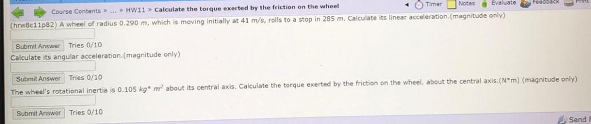 Course Contents> ... >> HW11 > Calculate the torque exerted by the friction on the wheel
Timer Notes Evaluate Feedback Print
(hrw8c11p82) A wheel of radius 0.290 m, which is moving initially at 41 m/s, rolls to a stop in 285 m. Calculate its linear acceleration(magnitude only)
Submit Answer Tries 0/10
Calculate its angular acceleration.(magnitude only)
Submit Answer Tries 0/10
The wheel's rotational inertia is 0.105 kg* m about its central axis. Calculate the torque exerted by the friction on the wheel, about the central axis.(N*m) (magnitude only)
Submit Answer Tries 0/10
Send