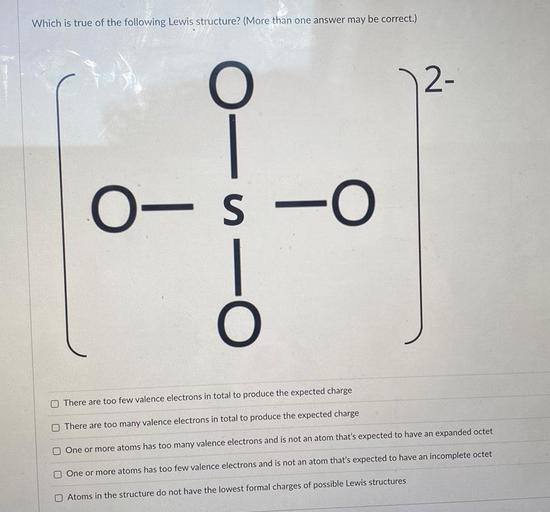 Which is true of the following Lewis structure? (More than one answer may be correct.)
O
2-
0-S -0
0-0-0
There are too few valence electrons in total to produce the expected charge
There are too many valence electrons in total to produce the expected charge
One or more atoms has too many valence electrons and is not an atom that's expected to have an expanded octet
One or more atoms has too few valence electrons and is not an atom that's expected to have an incomplete octet
Atoms in the structure do not have the lowest formal charges of possible Lewis structures