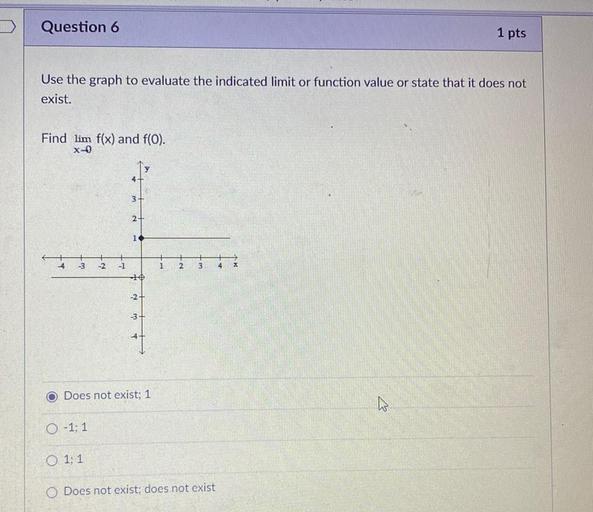 Question 6
1 pts
Use the graph to evaluate the indicated limit or function value or state that it does not
exist.
Find lim f(x) and f(0).
x-0
3
2
1
-3
-2
1
2
3
4.
10
-2-
-3-
Does not exist: 1
0 -1; 1
O 1:1
Does not exist: does not exist