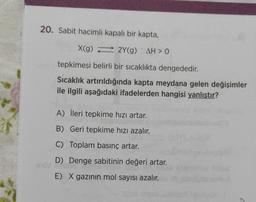20. Sabit hacimli kapalı bir kapta,
X(9) 2Y(g) AH > 0
g=
tepkimesi belirli bir sıcaklıkta dengededir.
Sıcaklık artırıldığında kapta meydana gelen değişimler
ile ilgili aşağıdaki ifadelerden hangisi yanlıştır?
A) İleri tepkime hızı artar.
B) Geri tepkime hızı azalır.
C) Toplam basınç artar.
D) Denge sabitinin değeri artar.
3
E) X gazının mol sayısı azalır.