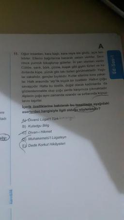 Ed-sos-i
A
11. Oğuz insanları; kara kaşlı, kara veya ela gözlü, açık ten-
lidirler. Ellerini bağirlarına basarak selam verirler. Sevi-
nince yumruk tokuşturup gülerler. Iri yarı olanları vardır.
Cübbe, sanik, börk, çizme, kuşak gibi giyim türleri ve ka-
dinlarda küpe, yüzük gibi takı türleri görülmektedir. Yaşli-
lar sakallıdır, gençler brytklidir. Kızlar ellerine kına yakar-
lar. Halk arasında "alp'lik büyük bir özelliktir. Halkın çoğu
savaşçıdır. Hatta bu özellik, doğal olarak kadınlarda da
gözlemlenmekte olup çoğu yerde karşımıza çıkmaktadır.
Alplerin çoğu aynı zamanda ozandir ve sırtlarında
kopuz-
larını taşırlar
Içerik özelliklerine bakılarak bu tespitlerip aşağıdaki
eserlerden hangisiyle ilgili olduğu söylenebilir?
are
aladi
AT Divanü Lügat't Türk La so
B) Kutadgu Bilig
et Divan-ı Hikmet
D) Muhakemetül Lügateyn
E) Dede Korkut Hikâyeleri
söy-
Rank
