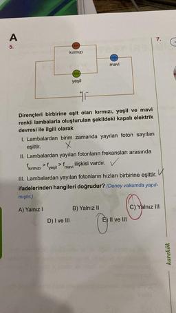 A
7.
5.
seere
kirmizi
fesse)
mavi
eere
yeşil
HA
Dirençleri birbirine eşit olan kırmızı, yeşil ve mavi
renkli lambalarla oluşturulan şekildeki kapalı elektrik
devresi ile ilgili olarak
1. Lambalardan birim zamanda yayılan foton sayıları
eşittir. X
II. Lambalardan yayılan fotonların frekansları arasında
fkırmızı > fyeşil ilişkisi vardır.
>f
mavi
u
III. Lambalardan yayılan fotonların hızları birbirine eşittir.
ifadelerinden hangileri doğrudur? (Deney vakumda yapıl-
mıştır.)
A) Yalnız
B) Yalnız 10
C) Yalnız III
D) I ve III
E) II ve III
karekök