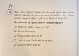 34.
Bazı nehir söyleşi kitaplarında söyleşiyi yapan kişi muha-
tabıyla arkadaş olduğunu o kadar hissettirir ki iş, onların
aralarında çevirdiği sevimsiz bir sohbete dönüşüverir.
Bu cümlede aşağıdakilerden hangisi yoktur?
A) Niteleme sıfatını niteleyen zarf
B) Birden fazla edat
cy Tezlik bildiren birleşik fiil
D) Üçüncü çoğul iyelik eki almış isim
EXI
El İyelik eki almış sifat fiil
SY Tezlik