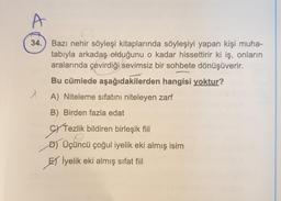 34.
Bazı nehir söyleşi kitaplarında söyleşiyi yapan kişi muha-
tabıyla arkadaş olduğunu o kadar hissettirir ki iş, onların
aralarında çevirdiği sevimsiz bir sohbete dönüşüverir.
Bu cümlede aşağıdakilerden hangisi yoktur?
A) Niteleme sıfatını niteleyen zarf
B) Birden fazla edat
cy Tezlik bildiren birleşik fiil
D) Üçüncü çoğul iyelik eki almış isim
EXI
El İyelik eki almış sifat fiil
SY Tezlik
