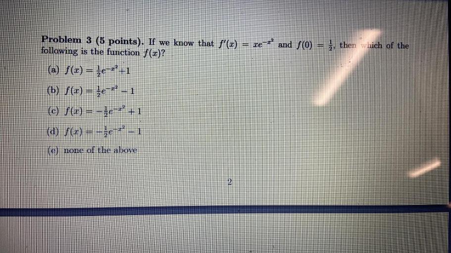 ET
Problem 3 (5 points). If we know that f'(x) = xe-rand f(0) = è, then which of the
following is the function f(x)?
(a) f(x) = {e-r-1
(b) f(1) = {e-r? - 1
(c) f(x) = -je-r' +1
(a) f(x) = -3e-4-1
(e) none of the above
2