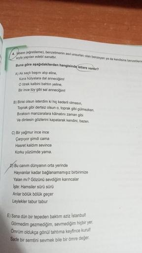 4. Istiare (egretileme), benzetmenin asıl unsurları olan benzeyen ya da kendisine benzetileni
siyla yapılan edebi sanattır.
Buna göre aşağıdakilerden hangisinde istiare vardır?
A) Ak saçlı başını alıp eline,
Kara hülyalara dal anneciğim!
O titrek kalbini b