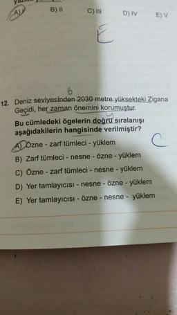 B) II
A
C) III
D) IV
EV
E
-
12. Deniz seviyesinden 2030 metre yüksekteki Zigana
Geçidi, her zaman önemini korumuştur.
Bu cümledeki ögelerin doğru sıralanışı
aşağıdakilerin hangisinde verilmiştir?
A) Özne -
- zarf tümleci - yüklem
B) Zarf tümleci - nesne - Özne - yüklem
C) Özne - zarf tümleci - nesne - yüklem
D) Yer tamlayıcısı - nesne - Özne - yüklem
E) Yer tamlayıcısı - Özne - nesne - yüklem
-
