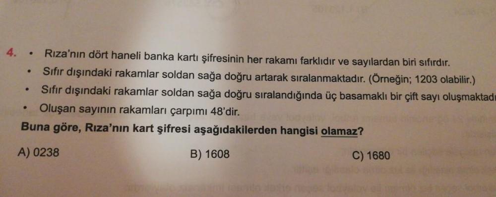 .
4. Rıza'nın dört haneli banka kartı şifresinin her rakamı farklıdır ve sayılardan biri sıfırdır.
Sıfır dışındaki rakamlar soldan sağa doğru artarak sıralanmaktadır. (Örneğin; 1203 olabilir.)
Sıfır dışındaki rakamlar soldan sağa doğru sıralandığında üç ba