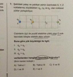 aze-
Yal-
7. Şekildeki yatay ve yalıtkan zemin üzerindeki X, Y, Z
noktalarına, büyüklükleri qx .qy ve qz olan noktasal
yükler yerleştiriliyor.
strik
9x
qy
o
O
z
Cisimlerin üçü de pozitif elektrikle yüklü
olup O nok-
tasındaki bileşke elektrik alanı sıfırdır.
Buna göre yük büyüklüğü ile ilgili;
>
alan
1. ax² ay
II. Az > 9x
III. 9z> qy
verilenlerden hangileri kesinlikle doğrudur?
(Birim kareler özdeştir.)
A) Yalnız! B) Yalnız III C) II ve III
D) I ve III E) I ve II
ilik©