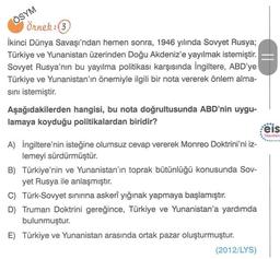 ÖSYM
Örnek:3
İkinci Dünya Savaşı'ndan hemen sonra, 1946 yılında Sovyet Rusya;
Türkiye ve Yunanistan üzerinden Doğu Akdeniz'e yayılmak istemiştir.
Sovyet Rusya'nın bu yayılma politikası karşısında İngiltere, ABD'ye
Türkiye ve Yunanistan'ın önemiyle ilgili b