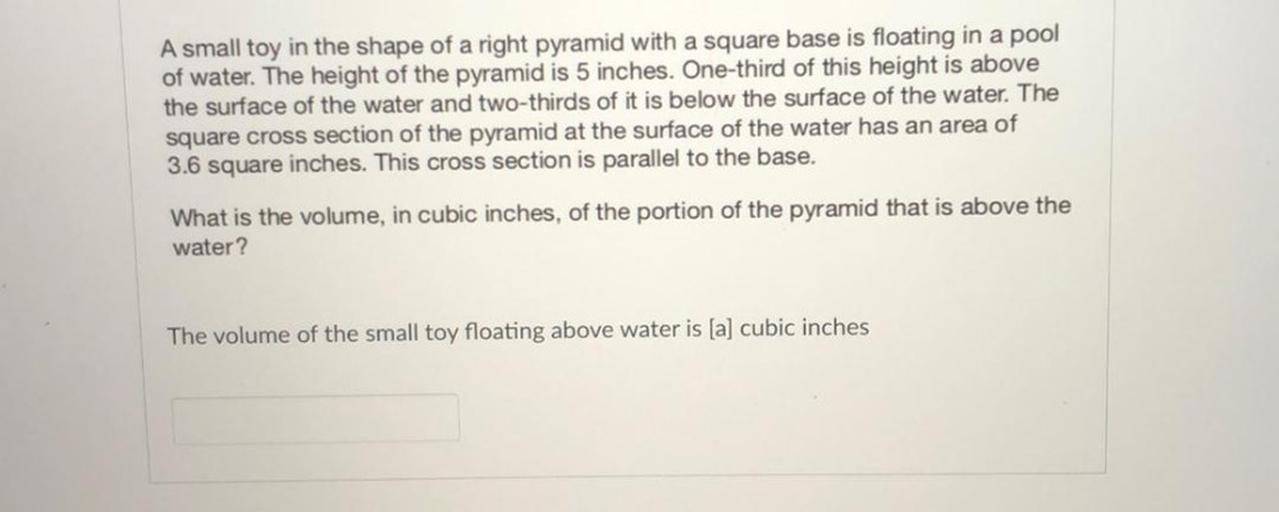 A small toy in the shape of a right pyramid with a square base is floating in a pool
of water. The height of the pyramid is 5 inches. One-third of this height is above
the surface of the water and two-thirds of it is below the surface of the water. The
square cross section of the pyramid at the surface of the water has an area of
3.6 square inches. This cross section is parallel to the base.
What is the volume, in cubic inches, of the portion of the pyramid that is above the
water?
The volume of the small toy floating above water is (a) cubic inches