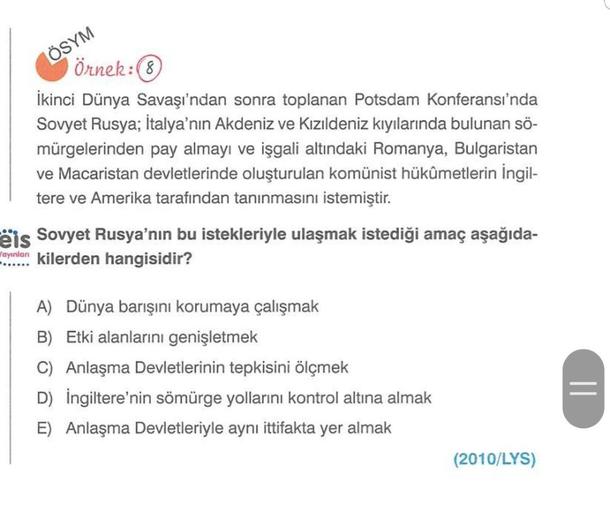 ÖSYM
Örnek:
İkinci Dünya Savaşı'ndan sonra toplanan Potsdam Konferansı'nda
Sovyet Rusya; İtalya'nın Akdeniz ve Kızıldeniz kıyılarında bulunan sö-
mürgelerinden pay almayı ve işgali altındaki Romanya, Bulgaristan
ve Macaristan devletlerinde oluşturulan komü