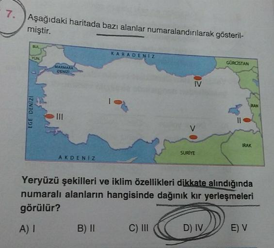 7.
Aşağıdaki haritada bazı alanlar numaralandırılarak gösteril-
miştir.
SUL
KARADENİZ
YUNG
GÜRCİSTAN
MARMARA
DENIZI
IV
BAN
EGE DENIZI
III
V
IRAK
SURİYE
AKDENIZ
Yeryüzü şekilleri ve iklim özellikleri dikkate alındığında
numaralı alanların hangisinde dağınık