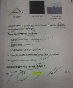 3.
1.
Kil üçgen
Amyant tel
Üç ayak ve
bunzen beki
Yukanda bir kimya deneyinde kullanılan değişik laboratu-
var malzemeleri verilmiştir.
Buna göre yapılan bu işlem,
tuzlu sudaki suyu buharlaştırma,
.
alkollü suyu damıtma,
zeytinyağlı sudan, suyu ayırma,
kireç taşından sönmemiş kireç ve Co, eldesi,
.
kepekli undan un eldesi
işlemlerinden kaç tanesi olabilir?
A) 1
B) 2
E 5
C) 3
