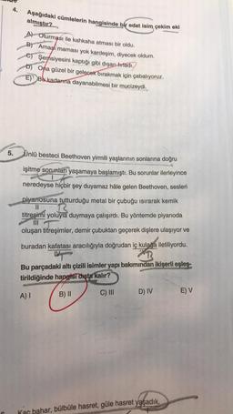4.
Aşağıdaki cümlelerin hangisinde bir edat isim çekim eki
almıştır?
A) Oturması ile kahkaha atması bir oldu.
B) Amasi maması yok kardeşim, diyecek oldum.
Şemsiyesini kaptığı gibi dışarı fırladı.
Ona güzel bir gelecek bırakmak için çabalıyoruz.
E) Bk kadarına dayanabilmesi bir mucizeydi.
U
5.
Ünlü besteci Beethoven yirmili yaşlarının sonlarına doğru
işitme sorunları yaşamaya başlamıştı. Bu sorunlar ilerleyince
neredeyse hiçbir şey duyamaz hâle gelen Beethoven, sesleri
piyarlosuna tutturduğu metal bir çubuğu isırarak kemik
II B
titreşimi yoluyla duymaya çalışırdı. Bu yöntemde piyanoda
oluşan titreşimler, demir çubuktan geçerek dişlere ulaşıyor ve
buradan kafatası aracılığıyla doğrudan iç kulağa iletiliyordu.
Bu parçadaki altı çizili isimler yapı bakımından ikişerli eşleş-
tirildiğinde hangisi dışta kalır?
B) II
A)
D) IV
C) III
E) V
Kan bahar, bülbüle hasret, güle hasret yaşadık.