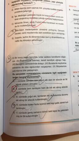 yüklem, yapı yönüyle
Apağıda
diğerlerinden farklıdır?
2018 TYT
A) Atölye dışında resim yapmak XIX. yüzyılda özellikle empres-
5.
Gelecek
yonistlerle gelişmistir
olması
esinlen
özelligi
B) Ise, dikdörtgen şeklindeki büyük bir kurşun kalem ucunu an
diran sikiştırılmış mürekkep çubuğu ozmekle başlıyorsunuz.
C) Mimaride Sinan, sifrde Fuzuli hatta Karahisari ve musiki-
de Itri mutlaka bilinmelk
D) Türk-İslam medeniyetinin zirvesine yerleşmiş Osmanlı
Devleti, cenk meydanında dahi estetikten taviz vermemiş,
E) Insanlık, tarihin ilk dönemlerinden beri iç dinamiklerini sa-
natla dış dünyaya yansıtmıştır
.
nin bir
şan e
zama
Bup
kökü
A)
2018 T
6.
Sd
ve
3. (1) Bir kısım insan bencildir, onlar sadece kendilerini düşü-
nür. (II) Başkalarına bakmaz, kendi kendiyle uğraşır hep.
(III) Benliğinin dehlizlerinde dolaşır. (IV) Buralarda kaybolma
pahasına da olsa egosundan vazgeçmez. (V) Böylelerinin
yakınlarına bile yaklaşmam.
Bu parçadaki numaralanmış cümlelerle ilgili aşağıdaki-
lerden hangisi söylenemez?
A) I. cümlede isimden isim yapım
eki alan bir sözcük ek fiil
alarak yüklem olmuştur.
B) . cümlede hem tamlayan hem de hâl eki almış sözcük
vardır.
III. cümlede çoğul eki, tamlanan eki ve bulunma durumu
eki almış bir sözcük kullanılmıştır,
D) IV. cümlede birden fazla üçüncü tekil kişi iyelik zamiri kul-
lanılmıştır.
E) V. cümlede geniş zamanın birinci tekil kişisi ile çekimlen-
miş bir fiil kullanılmıştır.
eliyevin
