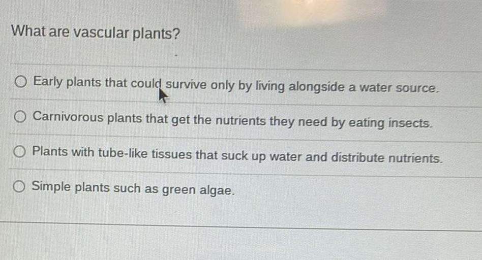 What are vascular plants?
O Early plants that could survive only by living alongside a water source.
O Carnivorous plants that get the nutrients they need by eating insects.
O Plants with tube-like tissues that suck up water and distribute nutrients.
O Simple plants such as green algae.