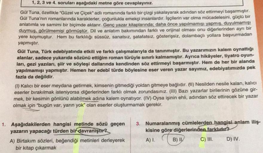 1, 2, 3 ve 4. soruları aşağıdaki metne göre cevaplayınız.
Gül Tuna, özellikle "Güzel ve Çiçek" adlı romanında farklı bir çizgi yakalayarak adından söz ettirmeyi başarmıştır.
Gül Tuna'nın romanlarında karakterler, çoğunlukla emekçi insanlardır. İşçilerin va