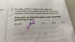 Yan
nda
8.
Bir sığaç, gerilimi V olan bir pile bağlanarak
yüklendikten sonra pilden ayrılıyor. Bir süre sonra
sığaçtaki yükün yarısı havaya geçerek kayboluyor.
Buna göre, bu durumda sığacın uçları arasındaki
gerilim kaç V olur?
E) 4
D) 2
C) 1
B) 0,5
A) 0,25
box
nh