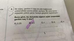 Yan
nda
8.
Bir sığaç, gerilimi V olan bir pile bağlanarak
yüklendikten sonra pilden ayrılıyor. Bir süre sonra
sığaçtaki yükün yarısı havaya geçerek kayboluyor.
Buna göre, bu durumda sığacın uçları arasındaki
gerilim kaç V olur?
E) 4
D) 2
C) 1
B) 0,5
A) 0,25
box
nh
