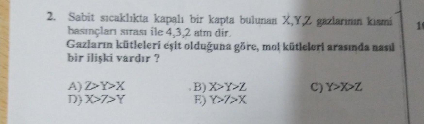 2. Sabit sıcaklıkta kapalı bir kapta bulunan XYZ gazlarının kismi
basınçlar sırası ile 4.3.2 atmn dir
Gazların kütleleri eşit olduğuna göre, mol kütleleri arasında nasıl
bir ilişki vardır?
AZY>X
D) X>7>Y
B) X Y Z
F) Y>7>X
C) Y>XZ
