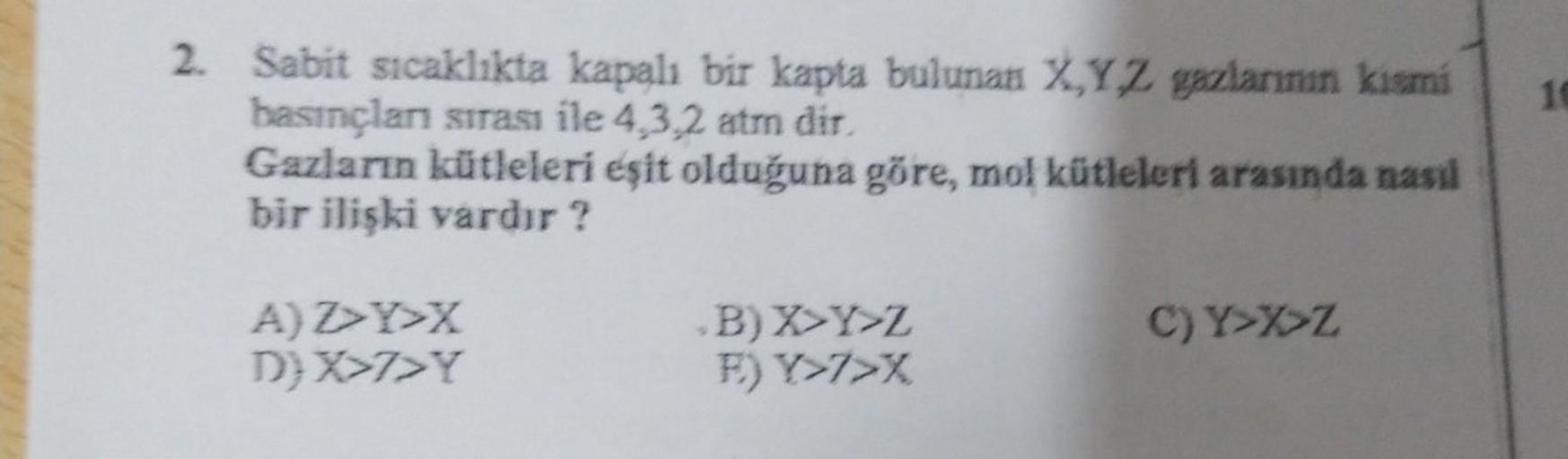 2. Sabit sıcaklıkta kapalı bir kapta bulunan XYZ gazlarının kismi
basınçlar sırası ile 4.3.2 atmn dir
Gazların kütleleri eşit olduğuna göre, mol kütleleri arasında nasıl
bir ilişki vardır?
AZY>X
D) X>7>Y
B) X Y Z
F) Y>7>X
C) Y>XZ
