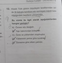 Türkiye Geneli - DENEME.4
12. Klasik Türk şiirinin büyüleyici taraflarından biri
de ilk bakışta kendisini ele vermeyen kapalı kutu
niteliğindeki beyitlerin çözümüdür,
n
r.
iz
Bu cümle ile ilgili olarak aşağıdakilerden
hangisi yanlıştır?
A) Öznesi söz öbeğidir.
BY Yapı bakımından birleşikdir
.
C) Özne ve yüklemden oluşmuştur.
by Yükleminin yerine göre kurallıdf.
EX Öznesine göre etken çatılıdır.
en
in-