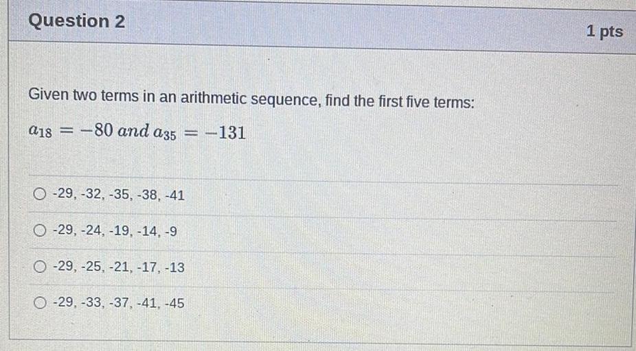 Question 2
1 pts
Given two terms in an arithmetic sequence, find the first five terms:
a18 = -80 and a35 = -131
O-29, -32, -35, -38, -41
O-29, -24, -19.-14, -9
O -29, -25, -21, -17, -13
O -29, -33, -37, -41. -45