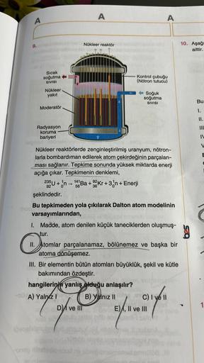 A
A
A
Nükleer reaktör
9.
10. Aşağ|
aittir.
Sıcak
soğutma
SIVISI
Kontrol çubuğu
(Nötron tutucu)
Nükleer
yakit
Soğuk
soğutma
SIVISI
Bu
Moderatör
1.
II.
III
Radyasyon
koruma
bariyeri
V
E
36
Nükleer reaktörlerde zenginleştirilmiş uranyum, nötron-
larla bombard