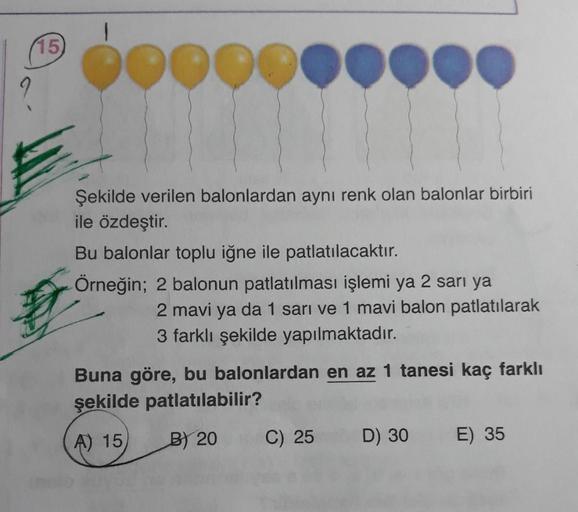 (15)
pood
Şekilde verilen balonlardan aynı renk olan balonlar birbiri
ile özdeştir.
Bu balonlar toplu iğne ile patlatılacaktır.
Örneğin; 2 balonun patlatılması işlemi ya 2 sari ya
2 mavi ya da 1 sarı ve 1 mavi balon patlatılarak
3 farklı şekilde yapılmakta
