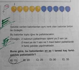 (15)
pood
Şekilde verilen balonlardan aynı renk olan balonlar birbiri
ile özdeştir.
Bu balonlar toplu iğne ile patlatılacaktır.
Örneğin; 2 balonun patlatılması işlemi ya 2 sari ya
2 mavi ya da 1 sarı ve 1 mavi balon patlatılarak
3 farklı şekilde yapılmaktadır.
Buna göre, bu balonlardan en az 1 tanesi kaç farklı
şekilde patlatılabilir?
A) 15
B) 20
C) 25
D) 30
E) 35
