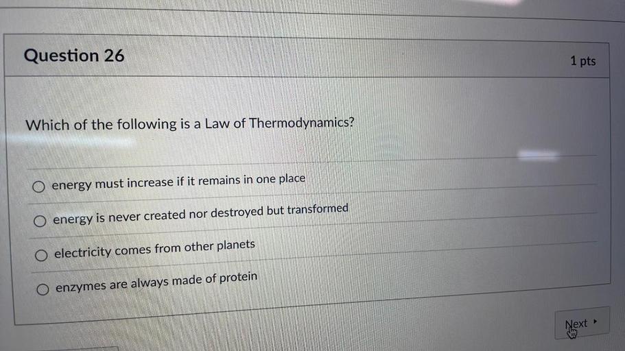 Question 26
1 pts
Which of the following is a Law of Thermodynamics?
energy must increase if it remains in one place
O energy is never created nor destroyed but transformed
O electricity comes from other planets
enzymes are always made of protein
Next
>