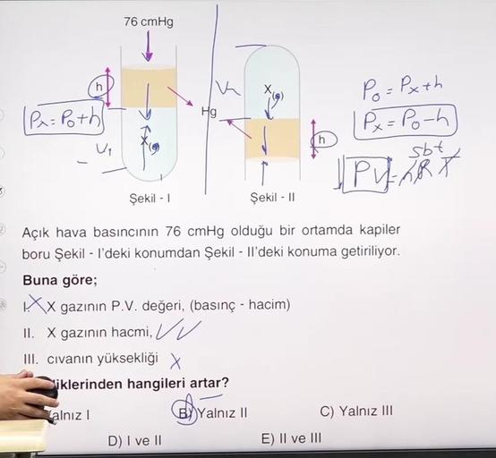 76 cmHg
h
IK
Hg
| P = Poth
Po=Pxth
Px=Pooh
sbt
th
Uq
U PART
3
Şekil - 1
Şekil - 11
Açık hava basıncının 76 cmHg olduğu bir ortamda kapiler
boru Şekil - I'deki konumdan Şekil - Il'deki konuma getiriliyor.
Buna göre;
XX gazının P.V. değeri, (basınç - hacim)