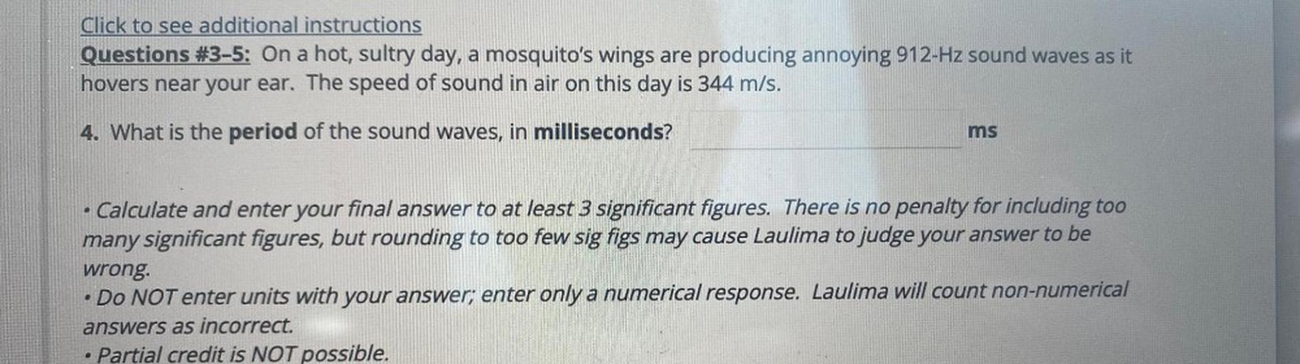 Click to see additional instructions
Questions #3-5: On a hot, sultry day, a mosquito's wings are producing annoying 912-Hz sound waves as it
hovers near your ear. The speed of sound in air on this day is 344 m/s.
4. What is the period of the sound waves, in milliseconds?
ms
.
Calculate and enter your final answer to at least 3 significant figures. There is no penalty for including too
many significant figures, but rounding to too few sig figs may cause Laulima to judge your answer to be
wrong.
Do NOT enter units with your answer; enter only a numerical response. Laulima will count non-numerical
answers as incorrect.
Partial credit is NOT possible.