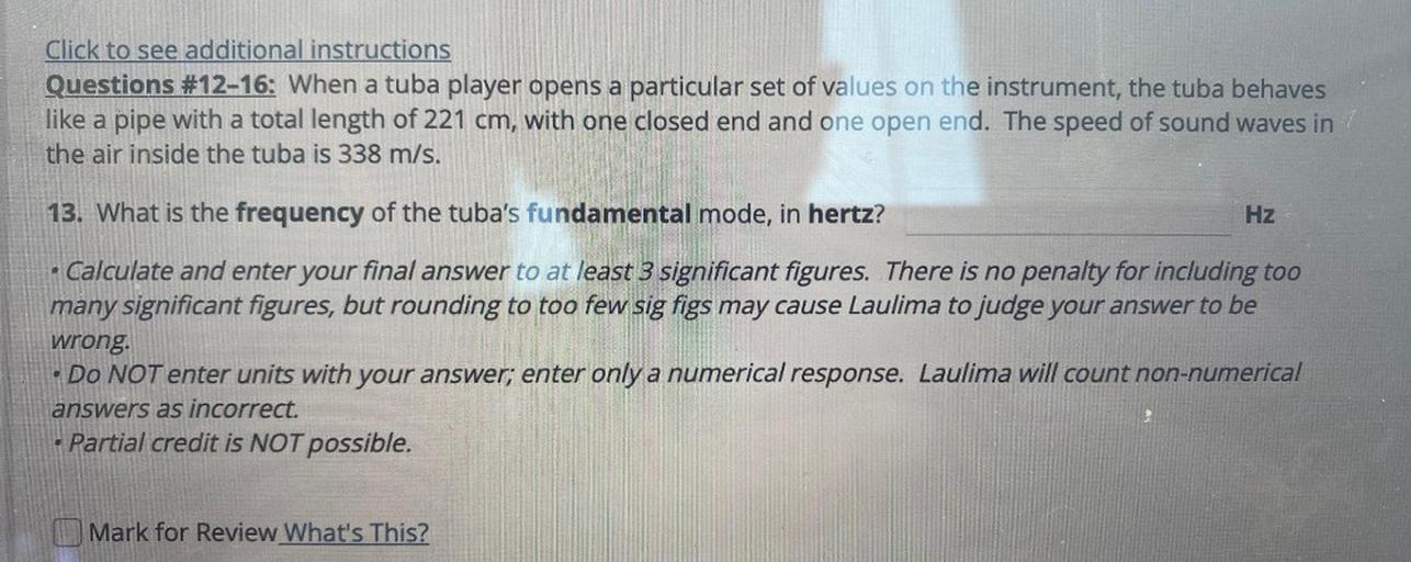 a
Click to see additional instructions
Questions #12–16: When a tuba player opens a particular set of values on the instrument, the tuba behaves
like a pipe with a total length of 221 cm, with one closed end and one open end. The speed of sound waves in!
the air inside the tuba is 338 m/s.
13. What is the frequency of the tuba's fundamental mode, in hertz?
Hz
Calculate and enter your final answer to at least 3 significant figures. There is no penalty for including too
many significant figures, but rounding to too few
sig figs may cause Laulima to judge your answer to be
wrong.
• Do NOT enter units with your answer; enter only a numerical response. Laulima will count non-numerical
answers as incorrect.
Partial credit is NOT possible.
Mark for Review What's This?