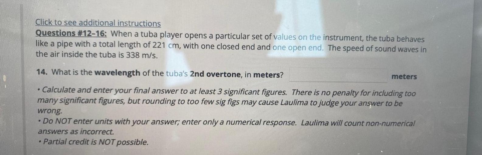 Click to see additional instructions
Questions #12-16: When a tuba player opens a particular set of values on the instrument, the tuba behaves
like a pipe with a total length of 221 cm, with one closed end and one open end. The speed of sound waves in
the air inside the tuba is 338 m/s.
a
14. What is the wavelength of the tuba's 2nd overtone, in meters?
meters
• Calculate and enter your final answer to at least 3 significant figures. There is no penalty for including too
many significant figures, but rounding to too few sig figs may cause Laulima to judge your answer to be
wrong.
Do NOT enter units with your answer; enter only a numerical response. Laulima will count non-numerical
answers as incorrect.
Partial credit is NOT possible.