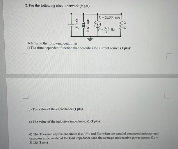 2. For the following circuit network (9 pts).
1. = 2230 mA
-210 S2
377
Hz
Determine the following quantities:
a) The time dependent function that describes the current source (1 pts):
b) The value of the capacitance (1 pts)
c) The value of the inductive impedance, ZL (1 pts)
d) The Thevenin equivalent circuit (i.e., VTH and ZTH when the parallel connected inductor and
capacitor are considered the load impedance) and the average and reactive power across Zee
Z1||Zc (1 pts)
