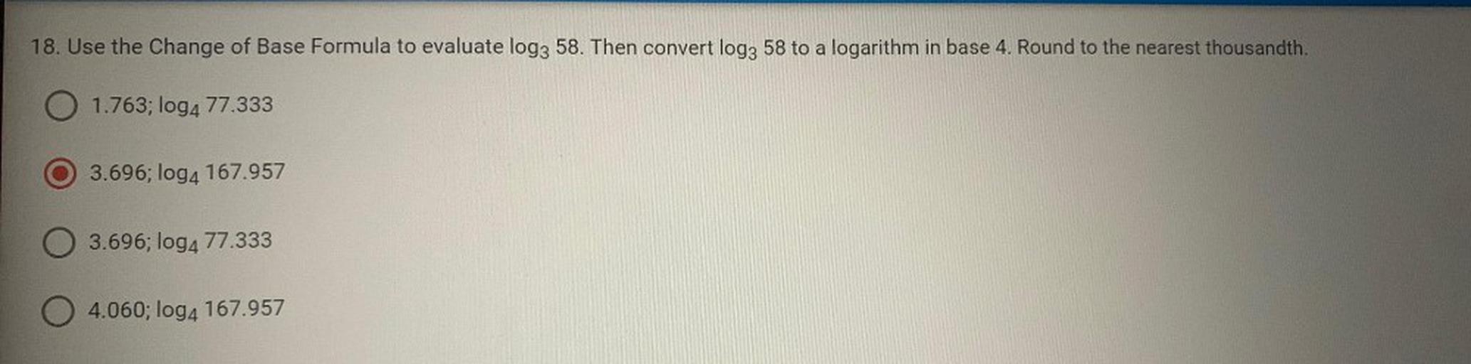 18. Use the Change of Base Formula to evaluate log3 58. Then convert log3 58 to a logarithm in base 4. Round to the nearest thousandth.
1.763; log4 77.333
3.696; log4 167.957
3.696; log4 77.333
04.060; log4 167.957